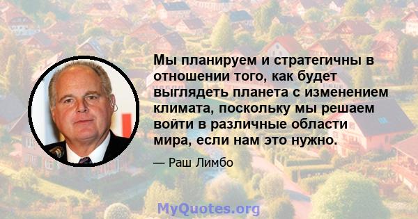 Мы планируем и стратегичны в отношении того, как будет выглядеть планета с изменением климата, поскольку мы решаем войти в различные области мира, если нам это нужно.