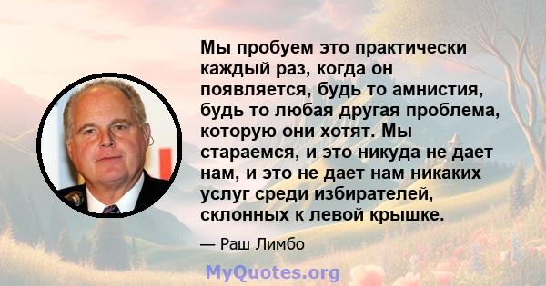 Мы пробуем это практически каждый раз, когда он появляется, будь то амнистия, будь то любая другая проблема, которую они хотят. Мы стараемся, и это никуда не дает нам, и это не дает нам никаких услуг среди избирателей,