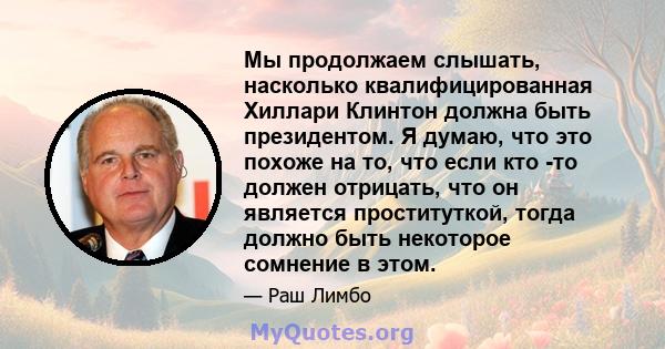 Мы продолжаем слышать, насколько квалифицированная Хиллари Клинтон должна быть президентом. Я думаю, что это похоже на то, что если кто -то должен отрицать, что он является проституткой, тогда должно быть некоторое