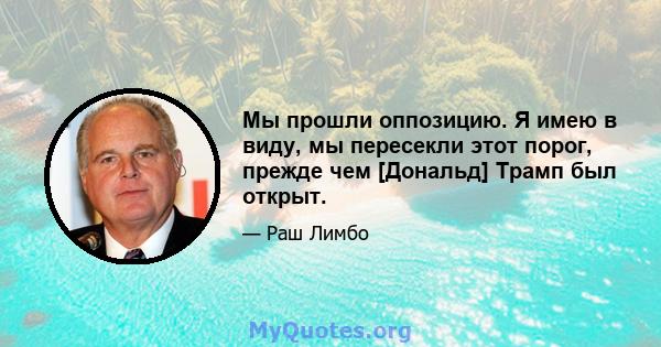 Мы прошли оппозицию. Я имею в виду, мы пересекли этот порог, прежде чем [Дональд] Трамп был открыт.