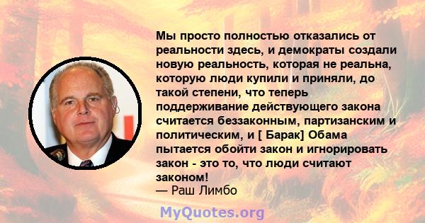 Мы просто полностью отказались от реальности здесь, и демократы создали новую реальность, которая не реальна, которую люди купили и приняли, до такой степени, что теперь поддерживание действующего закона считается