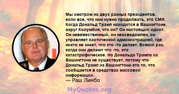 Мы смотрим на двух разных президентов, если все, что нам нужно продолжать, это СМИ. Когда Дональд Трамп находится в Вашингтоне, округ Колумбия, что он? Он настоящий идиот. Он невежественный, он неосведомлен, он