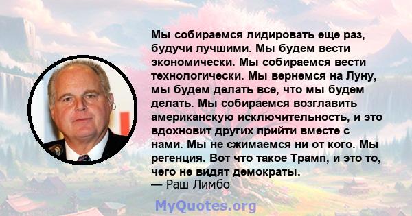 Мы собираемся лидировать еще раз, будучи лучшими. Мы будем вести экономически. Мы собираемся вести технологически. Мы вернемся на Луну, мы будем делать все, что мы будем делать. Мы собираемся возглавить американскую