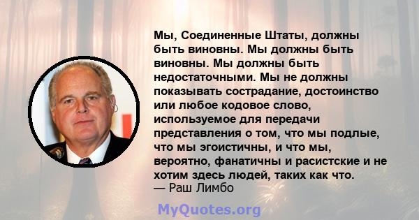 Мы, Соединенные Штаты, должны быть виновны. Мы должны быть виновны. Мы должны быть недостаточными. Мы не должны показывать сострадание, достоинство или любое кодовое слово, используемое для передачи представления о том, 