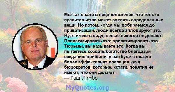 Мы так впали в предположение, что только правительство может сделать определенные вещи. Но потом, когда мы добираемся до приватизации, люди всегда аплодируют это. Ну, я имею в виду, левые никогда не делают.