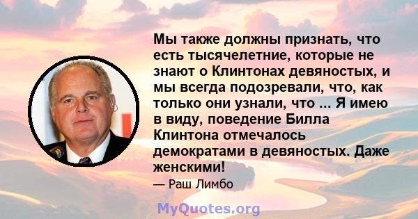 Мы также должны признать, что есть тысячелетние, которые не знают о Клинтонах девяностых, и мы всегда подозревали, что, как только они узнали, что ... Я имею в виду, поведение Билла Клинтона отмечалось демократами в