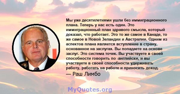 Мы уже десятилетиями ушли без иммиграционного плана. Теперь у нас есть один. Это иммиграционный план здравого смысла, который доказал, что работает. Это то же самое в Канаде, то же самое в Новой Зеландии и Австралии.