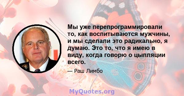 Мы уже перепрограммировали то, как воспитываются мужчины, и мы сделали это радикально, я думаю. Это то, что я имею в виду, когда говорю о цыпляции всего.