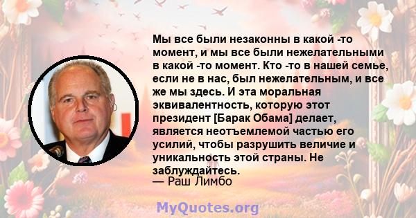 Мы все были незаконны в какой -то момент, и мы все были нежелательными в какой -то момент. Кто -то в нашей семье, если не в нас, был нежелательным, и все же мы здесь. И эта моральная эквивалентность, которую этот