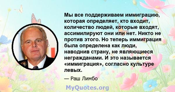 Мы все поддерживаем иммиграцию, которая определяет, кто входит, количество людей, которые входят, ассимилируют они или нет. Никто не против этого. Но теперь иммиграция была определена как люди, наводнив страну, не