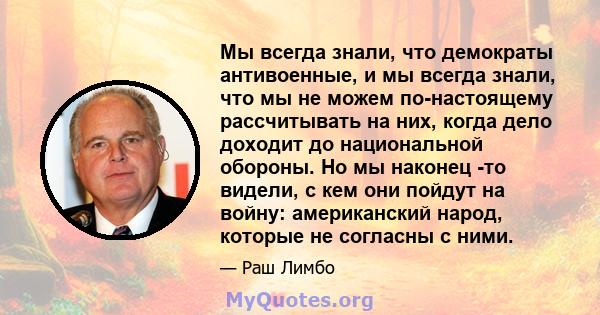 Мы всегда знали, что демократы антивоенные, и мы всегда знали, что мы не можем по-настоящему рассчитывать на них, когда дело доходит до национальной обороны. Но мы наконец -то видели, с кем они пойдут на войну: