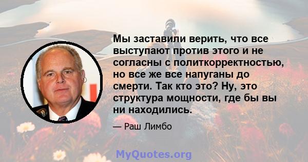 Мы заставили верить, что все выступают против этого и не согласны с политкорректностью, но все же все напуганы до смерти. Так кто это? Ну, это структура мощности, где бы вы ни находились.