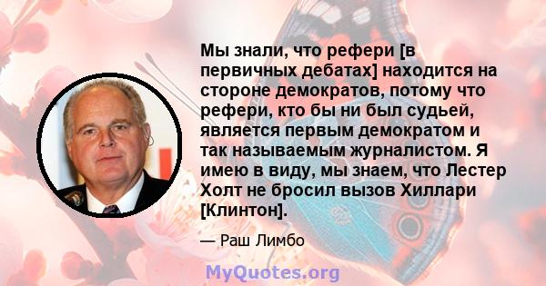 Мы знали, что рефери [в первичных дебатах] находится на стороне демократов, потому что рефери, кто бы ни был судьей, является первым демократом и так называемым журналистом. Я имею в виду, мы знаем, что Лестер Холт не