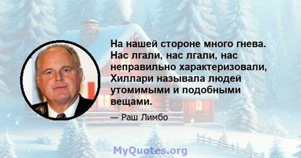 На нашей стороне много гнева. Нас лгали, нас лгали, нас неправильно характеризовали, Хиллари называла людей утомимыми и подобными вещами.