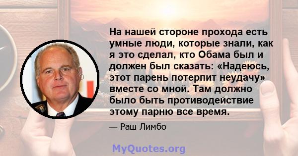 На нашей стороне прохода есть умные люди, которые знали, как я это сделал, кто Обама был и должен был сказать: «Надеюсь, этот парень потерпит неудачу» вместе со мной. Там должно было быть противодействие этому парню все 