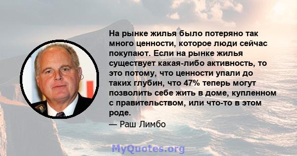 На рынке жилья было потеряно так много ценности, которое люди сейчас покупают. Если на рынке жилья существует какая-либо активность, то это потому, что ценности упали до таких глубин, что 47% теперь могут позволить себе 