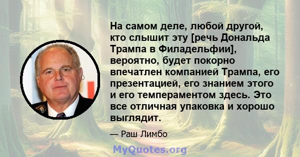 На самом деле, любой другой, кто слышит эту [речь Дональда Трампа в Филадельфии], вероятно, будет покорно впечатлен компанией Трампа, его презентацией, его знанием этого и его темпераментом здесь. Это все отличная