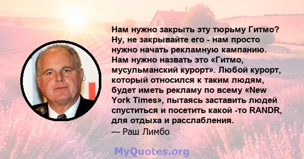 Нам нужно закрыть эту тюрьму Гитмо? Ну, не закрывайте его - нам просто нужно начать рекламную кампанию. Нам нужно назвать это «Гитмо, мусульманский курорт». Любой курорт, который относился к таким людям, будет иметь