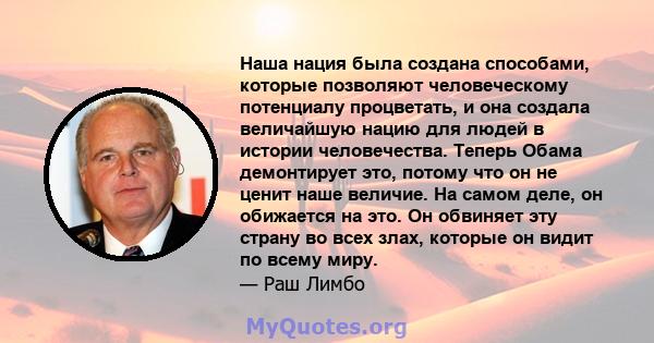 Наша нация была создана способами, которые позволяют человеческому потенциалу процветать, и она создала величайшую нацию для людей в истории человечества. Теперь Обама демонтирует это, потому что он не ценит наше