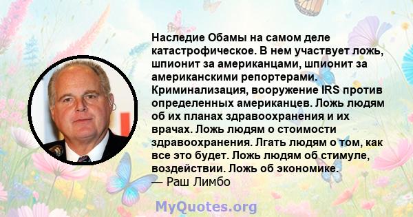 Наследие Обамы на самом деле катастрофическое. В нем участвует ложь, шпионит за американцами, шпионит за американскими репортерами. Криминализация, вооружение IRS против определенных американцев. Ложь людям об их планах 