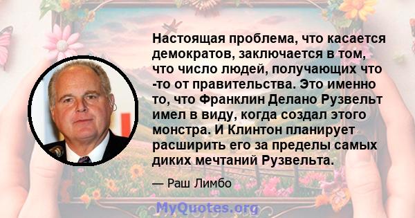 Настоящая проблема, что касается демократов, заключается в том, что число людей, получающих что -то от правительства. Это именно то, что Франклин Делано Рузвельт имел в виду, когда создал этого монстра. И Клинтон