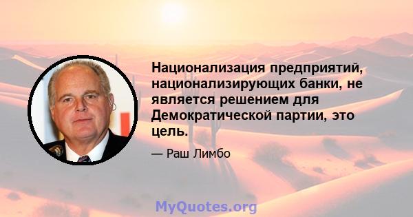 Национализация предприятий, национализирующих банки, не является решением для Демократической партии, это цель.