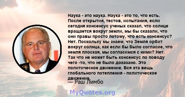 Наука - это наука. Наука - это то, что есть. После открытия, тестов, испытания, если сегодня консенсус ученых сказал, что солнце вращается вокруг земли, мы бы сказали, что они правы просто потому, что есть консенсус?