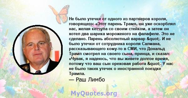 Не было утечки от одного из партнеров короля, говорящего: «Этот парень Трамп, он уже оскорблял нас, желая кетчупа со своим стейком, а затем он хотел два шарика мороженого на фалафеле. Это не сделано. Парень абсолютный