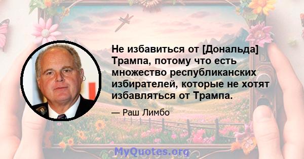 Не избавиться от [Дональда] Трампа, потому что есть множество республиканских избирателей, которые не хотят избавляться от Трампа.