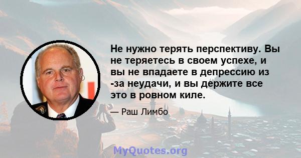 Не нужно терять перспективу. Вы не теряетесь в своем успехе, и вы не впадаете в депрессию из -за неудачи, и вы держите все это в ровном киле.