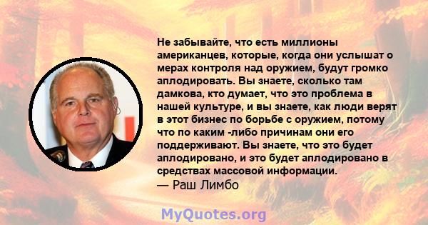 Не забывайте, что есть миллионы американцев, которые, когда они услышат о мерах контроля над оружием, будут громко аплодировать. Вы знаете, сколько там дамкова, кто думает, что это проблема в нашей культуре, и вы