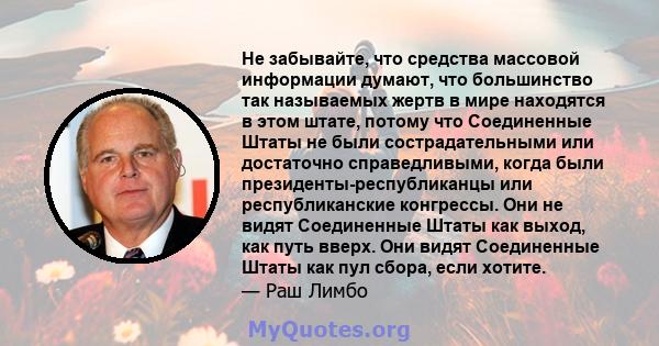 Не забывайте, что средства массовой информации думают, что большинство так называемых жертв в мире находятся в этом штате, потому что Соединенные Штаты не были сострадательными или достаточно справедливыми, когда были