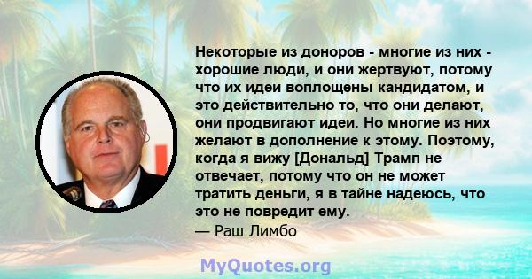 Некоторые из доноров - многие из них - хорошие люди, и они жертвуют, потому что их идеи воплощены кандидатом, и это действительно то, что они делают, они продвигают идеи. Но многие из них желают в дополнение к этому.