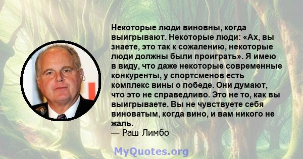 Некоторые люди виновны, когда выигрывают. Некоторые люди: «Ах, вы знаете, это так к сожалению, некоторые люди должны были проиграть». Я имею в виду, что даже некоторые современные конкуренты, у спортсменов есть комплекс 