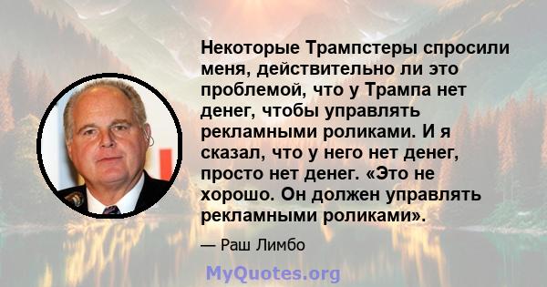 Некоторые Трампстеры спросили меня, действительно ли это проблемой, что у Трампа нет денег, чтобы управлять рекламными роликами. И я сказал, что у него нет денег, просто нет денег. «Это не хорошо. Он должен управлять