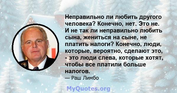 Неправильно ли любить другого человека? Конечно, нет. Это не. И не так ли неправильно любить сына, жениться на сыне, не платить налоги? Конечно, люди, которые, вероятно, сделают это, - это люди слева, которые хотят,