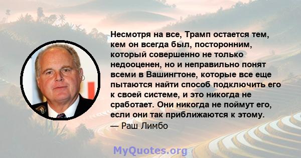 Несмотря на все, Трамп остается тем, кем он всегда был, посторонним, который совершенно не только недооценен, но и неправильно понят всеми в Вашингтоне, которые все еще пытаются найти способ подключить его к своей