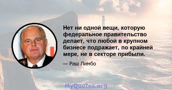 Нет ни одной вещи, которую федеральное правительство делает, что любой в крупном бизнесе подражает, по крайней мере, не в секторе прибыли.