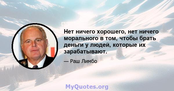 Нет ничего хорошего, нет ничего морального в том, чтобы брать деньги у людей, которые их зарабатывают.