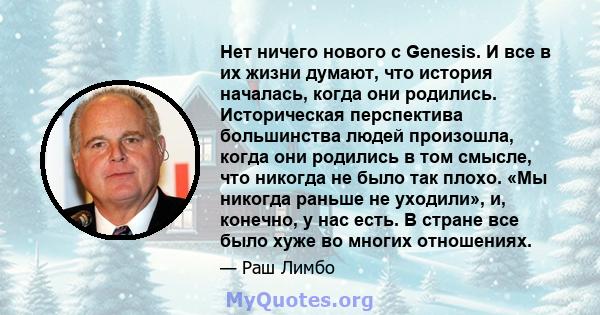 Нет ничего нового с Genesis. И все в их жизни думают, что история началась, когда они родились. Историческая перспектива большинства людей произошла, когда они родились в том смысле, что никогда не было так плохо. «Мы