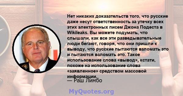 Нет никаких доказательств того, что русские даже несут ответственность за утечку всех этих электронных писем Джона Подеста в Wikileaks. Вы можете подумать, что слышали, как все эти разведывательные люди бегают, говоря,