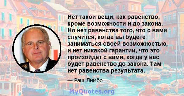 Нет такой вещи, как равенство, кроме возможности и до закона. Но нет равенства того, что с вами случится, когда вы будете заниматься своей возможностью, и нет никакой гарантии, что это произойдет с вами, когда у вас