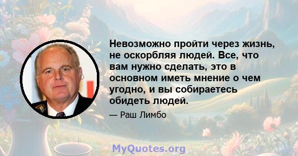 Невозможно пройти через жизнь, не оскорбляя людей. Все, что вам нужно сделать, это в основном иметь мнение о чем угодно, и вы собираетесь обидеть людей.