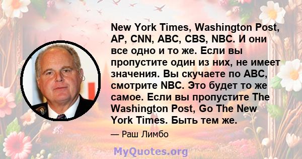 New York Times, Washington Post, AP, CNN, ABC, CBS, NBC. И они все одно и то же. Если вы пропустите один из них, не имеет значения. Вы скучаете по ABC, смотрите NBC. Это будет то же самое. Если вы пропустите The