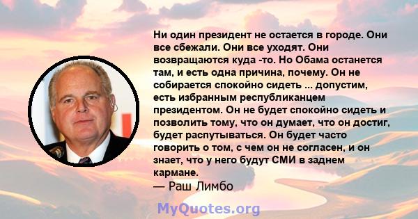 Ни один президент не остается в городе. Они все сбежали. Они все уходят. Они возвращаются куда -то. Но Обама останется там, и есть одна причина, почему. Он не собирается спокойно сидеть ... допустим, есть избранным