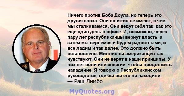 Ничего против Боба Доула, но теперь это другая эпоха. Они понятия не имеют, с чем мы сталкиваемся. Они ведут себя так, как это еще один день в офисе. И, возможно, через пару лет республиканцы вернут власть, а затем мы