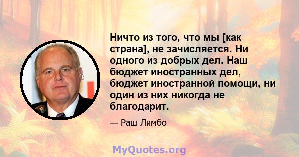 Ничто из того, что мы [как страна], не зачисляется. Ни одного из добрых дел. Наш бюджет иностранных дел, бюджет иностранной помощи, ни один из них никогда не благодарит.