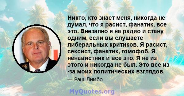 Никто, кто знает меня, никогда не думал, что я расист, фанатик, все это. Внезапно я на радио и стану одним, если вы слушаете либеральных критиков. Я расист, сексист, фанатик, гомофоб. Я ненавистник и все это. Я не из