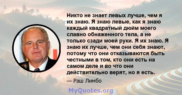 Никто не знает левых лучше, чем я их знаю. Я знаю левые, как я знаю каждый квадратный дюйм моего славно обнаженного тела, а не только сзади моей руки. Я их знаю. Я знаю их лучше, чем они себя знают, потому что они