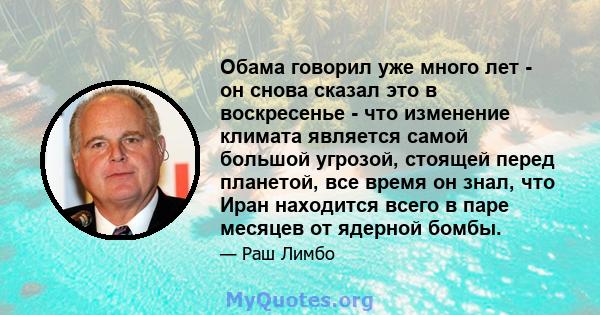 Обама говорил уже много лет - он снова сказал это в воскресенье - что изменение климата является самой большой угрозой, стоящей перед планетой, все время он знал, что Иран находится всего в паре месяцев от ядерной бомбы.